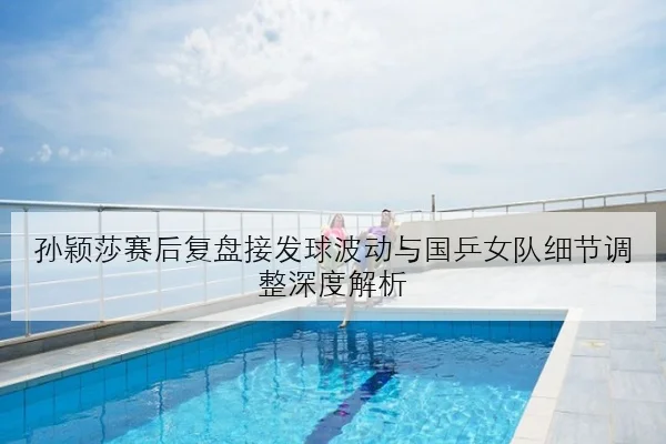 孙颖莎赛后复盘接发球波动与国乒女队细节调整深度解析
